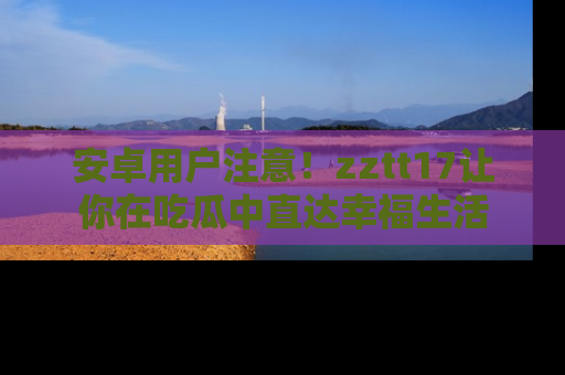 安卓用户注意！zztt17让你在吃瓜中直达幸福生活