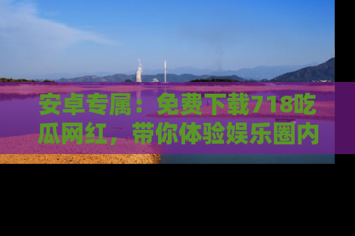 安卓专属：免费下载718吃瓜网红，带你体验娱乐圈内幕