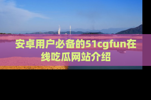 安卓用户必备的51cgfun在线吃瓜网站介绍