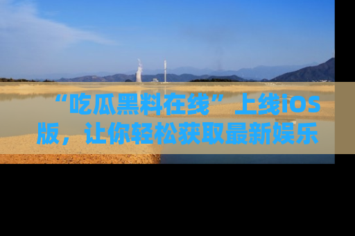 “吃瓜黑料在线”上线iOS版,让你轻松获取最新娱乐新闻