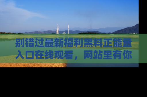 别错过最新福利黑料正能量入口在线观看，网站里有你想看的所有秘密！