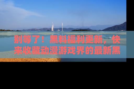 别等了！黑料福利更新，快来收藏动漫游戏界的最新黑料吧！