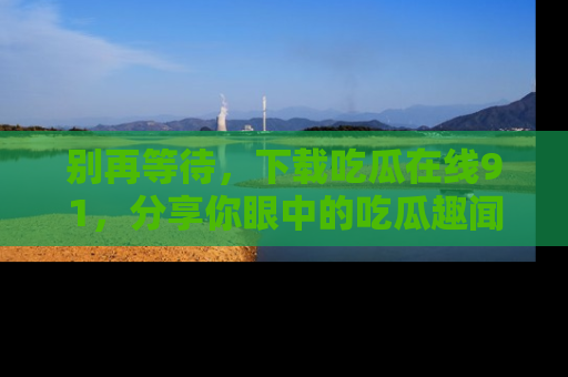 别再等待，下载吃瓜在线91，分享你眼中的吃瓜趣闻吧！