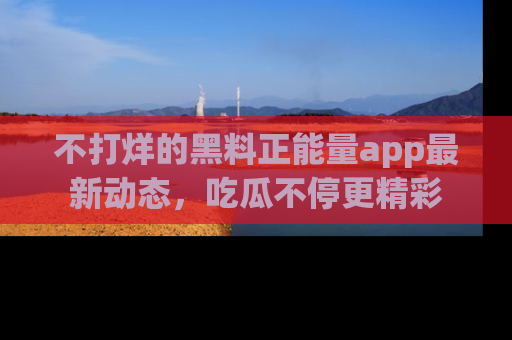 不打烊的黑料正能量app最新动态，吃瓜不停更精彩