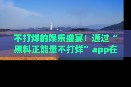 不打烊的娱乐盛宴！通过“黑料正能量不打烊”app在线观看最新内容，链接在此，不容错过！