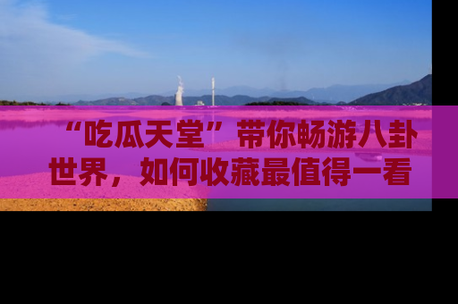 “吃瓜天堂”带你畅游八卦世界,如何收藏最值得一看的趣闻?