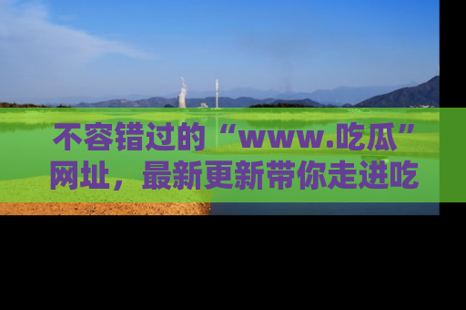 不容错过的“www.吃瓜”网址，最新更新带你走进吃瓜新时尚