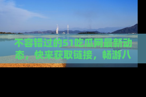不容错过的51吃瓜网最新动态，快来获取链接，畅游八卦世界！
