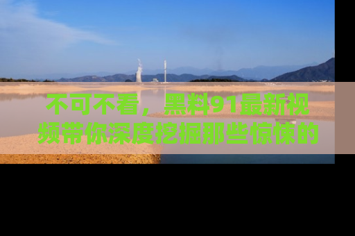 不可不看，黑料91最新视频带你深度挖掘那些惊悚的黑料内幕！