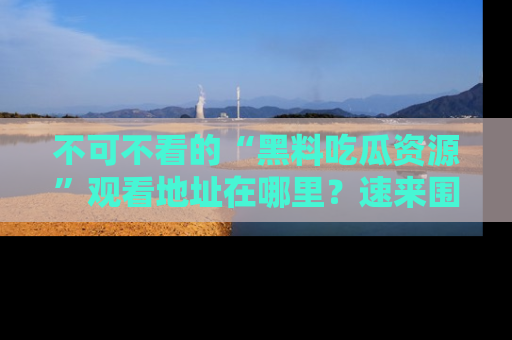 不可不看的“黑料吃瓜资源”观看地址在哪里？速来围观吧！