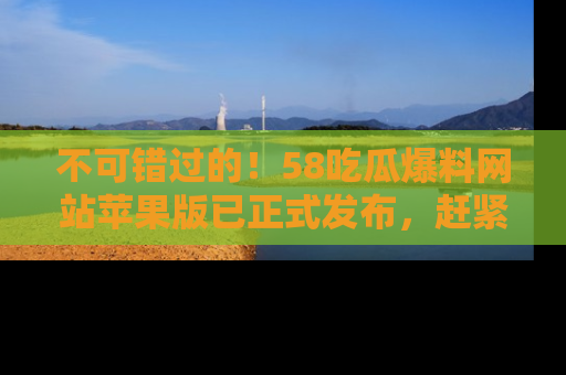 不可错过的！58吃瓜爆料网站苹果版已正式发布，赶紧体验！