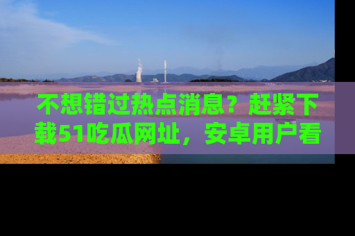 不想错过热点消息？赶紧下载51吃瓜网址，安卓用户看这边！