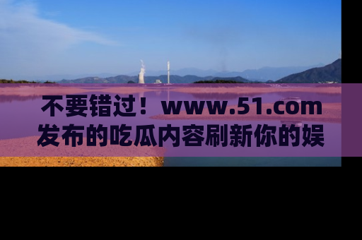 不要错过！www.51.com发布的吃瓜内容刷新你的娱乐认知