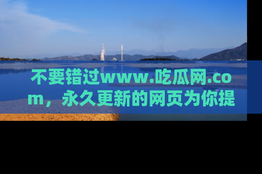 不要错过www.吃瓜网.com，永久更新的网页为你提供吃瓜盛宴！