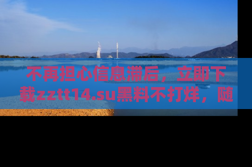 不再担心信息滞后，立即下载zztt14.su黑料不打烊，随时获取新鲜黑料！
