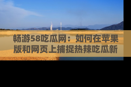 畅游58吃瓜网：如何在苹果版和网页上捕捉热辣吃瓜新闻？