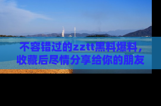 不容错过的zztt黑料爆料，收藏后尽情分享给你的朋友