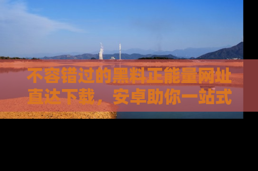 不容错过的黑料正能量网址直达下载，安卓助你一站式吃瓜体验！