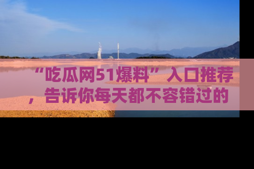 “吃瓜网51爆料”入口推荐,告诉你每天都不容错过的娱乐八卦!