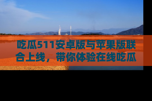 吃瓜511安卓版与苹果版联合上线，带你体验在线吃瓜新天地