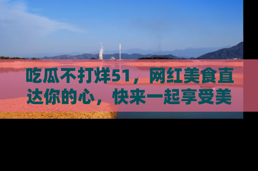 吃瓜不打烊51，网红美食直达你的心，快来一起享受美好时光！