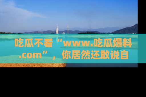 吃瓜不看“www.吃瓜爆料.com”，你居然还敢说自己是吃瓜群众？
