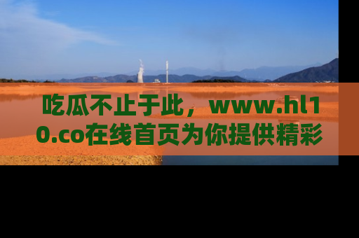 吃瓜不止于此，www.hl10.co在线首页为你提供精彩内幕