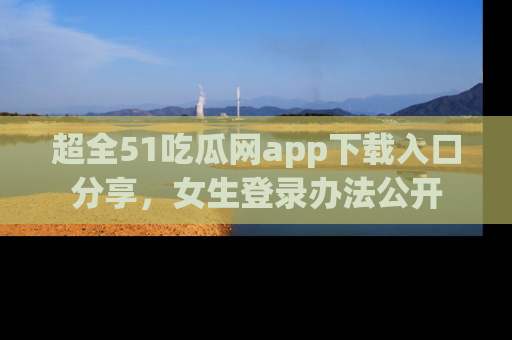 超全51吃瓜网app下载入口分享，女生登录办法公开
