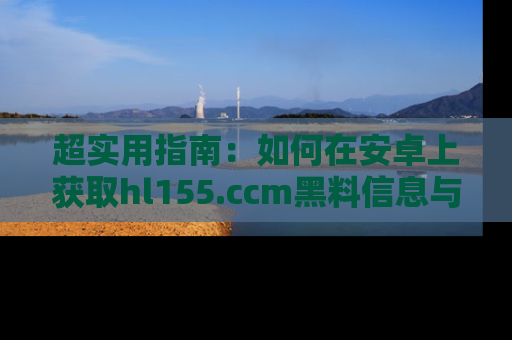 超实用指南：如何在安卓上获取hl155.ccm黑料信息与技巧