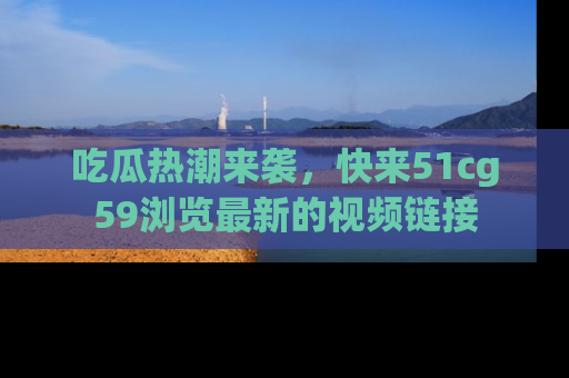 吃瓜热潮来袭，快来51cg59浏览最新的视频链接
