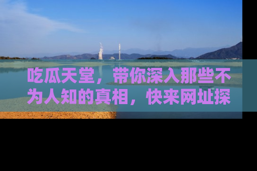 吃瓜天堂，带你深入那些不为人知的真相，快来网址探索吧！