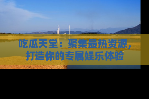吃瓜天堂：聚集最热资源，打造你的专属娱乐体验