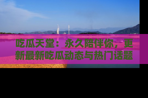 吃瓜天堂：永久陪伴你，更新最新吃瓜动态与热门话题