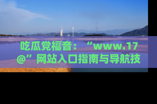 吃瓜党福音：“www.17@”网站入口指南与导航技巧全解析