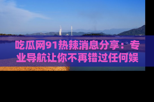 吃瓜网91热辣消息分享：专业导航让你不再错过任何娱乐八卦