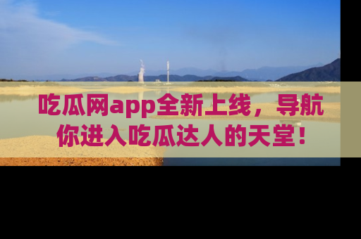 吃瓜网app全新上线，导航你进入吃瓜达人的天堂！
