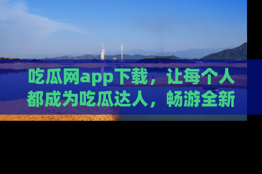 吃瓜网app下载，让每个人都成为吃瓜达人，畅游全新网页！
