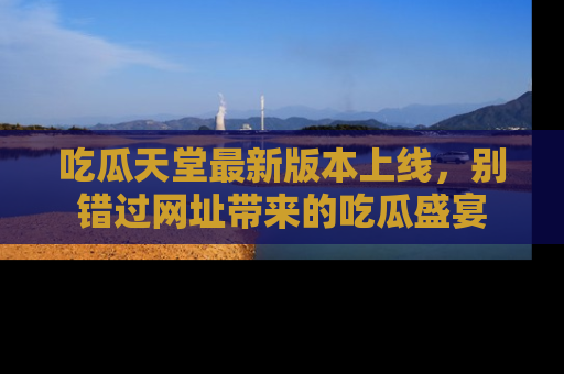 吃瓜天堂最新版本上线，别错过网址带来的吃瓜盛宴