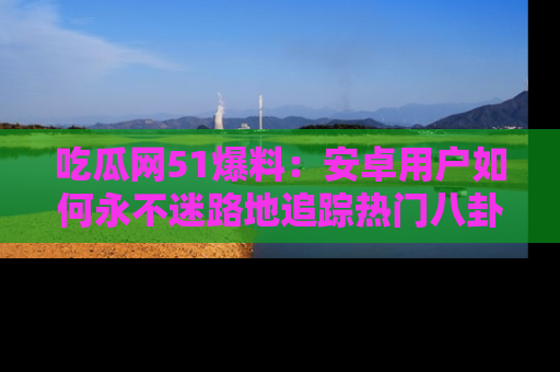 吃瓜网51爆料：安卓用户如何永不迷路地追踪热门八卦信息