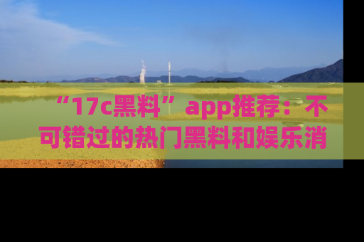 “17c黑料”app推荐:不可错过的热门黑料和娱乐消息