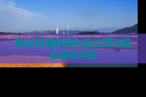 吃瓜网黑料福利直达更新最全娱乐内幕