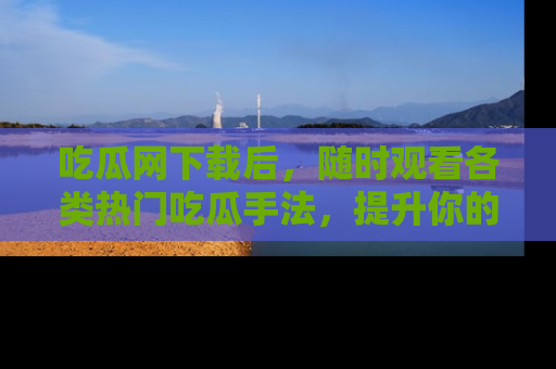 吃瓜网下载后，随时观看各类热门吃瓜手法，提升你的社交技能！
