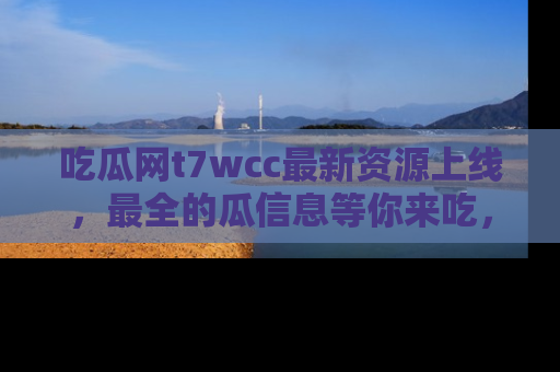 吃瓜网t7wcc最新资源上线，最全的瓜信息等你来吃，快来围观！