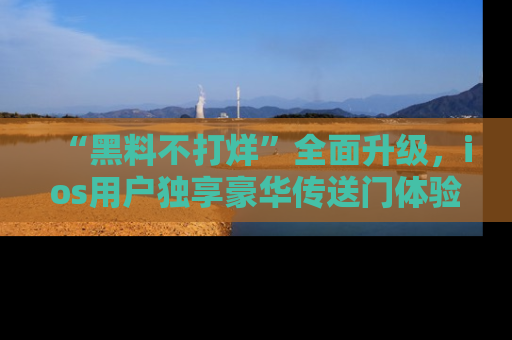 “黑料不打烊”全面升级,ios用户独享豪华传送门体验!