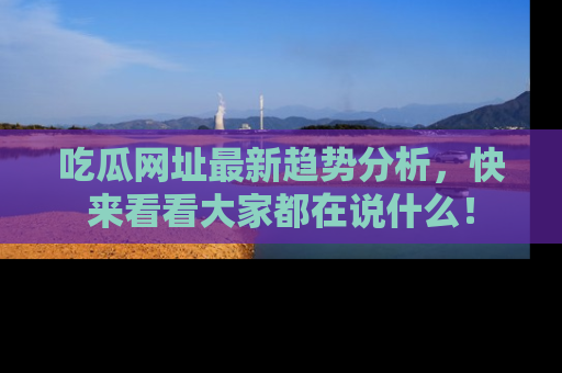 吃瓜网址最新趋势分析，快来看看大家都在说什么！