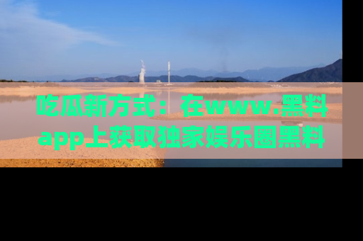 吃瓜新方式：在www.黑料app上获取独家娱乐圈黑料信息