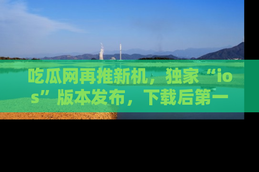 吃瓜网再推新机，独家“ios”版本发布，下载后第一时间获取热点吃瓜信息！