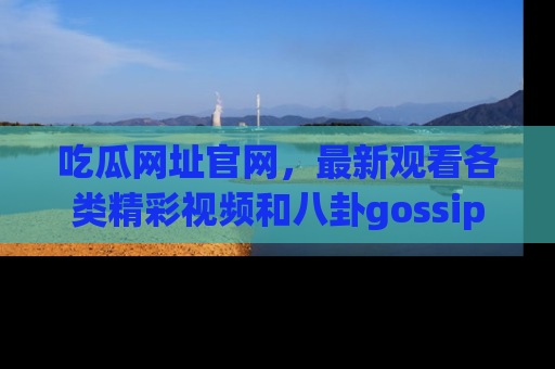 吃瓜网址官网，最新观看各类精彩视频和八卦gossip