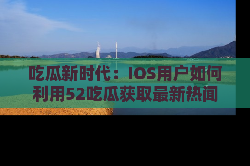 吃瓜新时代：IOS用户如何利用52吃瓜获取最新热闻