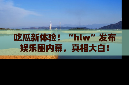 吃瓜新体验！“hlw”发布娱乐圈内幕，真相大白！